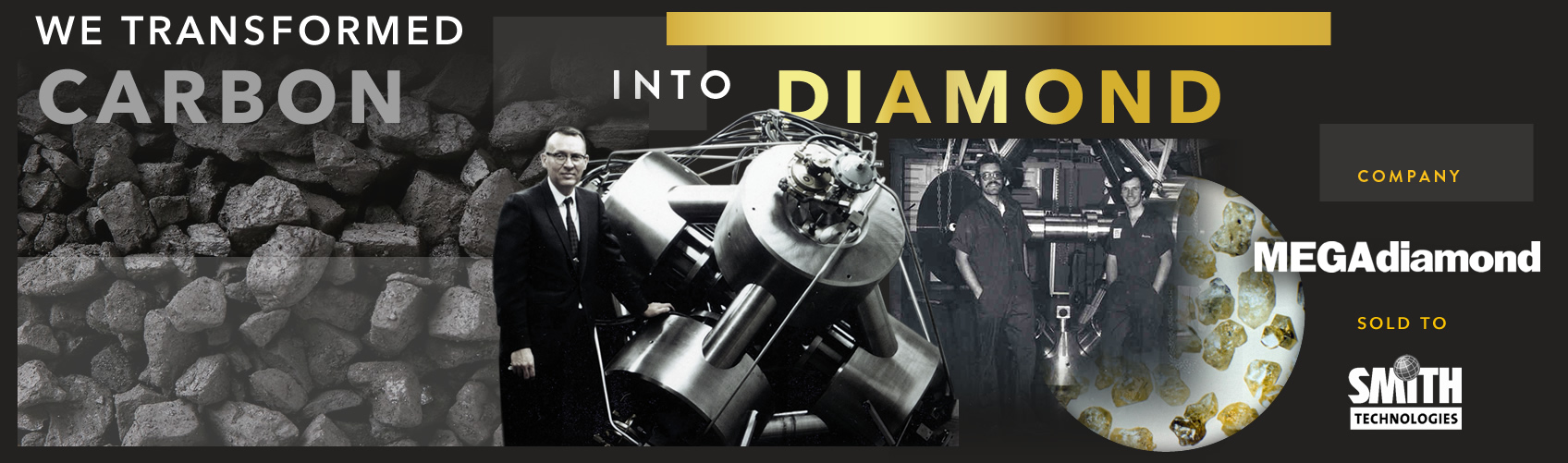 We transformed carbon into diamonds. MegaDiamond was started in 1966 and purchased by Smith International (now SLB) in 1985.